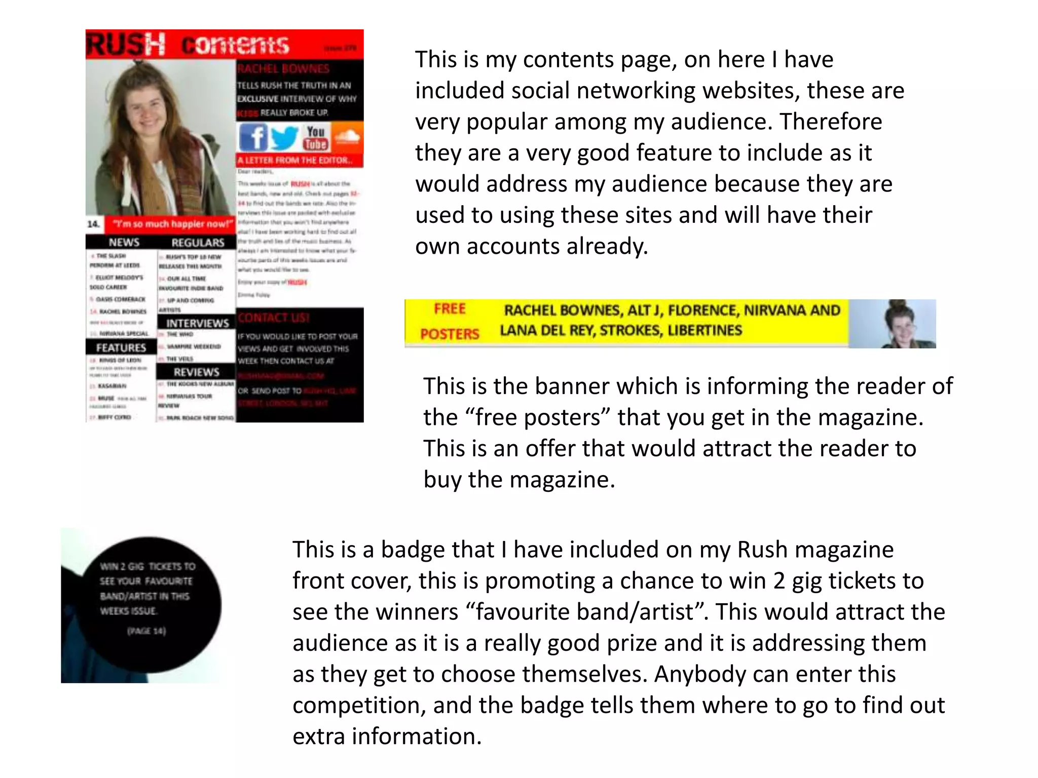 This is my contents page, on here I have
included social networking websites, these are
very popular among my audience. Therefore
they are a very good feature to include as it
would address my audience because they are
used to using these sites and will have their
own accounts already.
This is the banner which is informing the reader of
the “free posters” that you get in the magazine.
This is an offer that would attract the reader to
buy the magazine.
This is a badge that I have included on my Rush magazine
front cover, this is promoting a chance to win 2 gig tickets to
see the winners “favourite band/artist”. This would attract the
audience as it is a really good prize and it is addressing them
as they get to choose themselves. Anybody can enter this
competition, and the badge tells them where to go to find out
extra information.
 