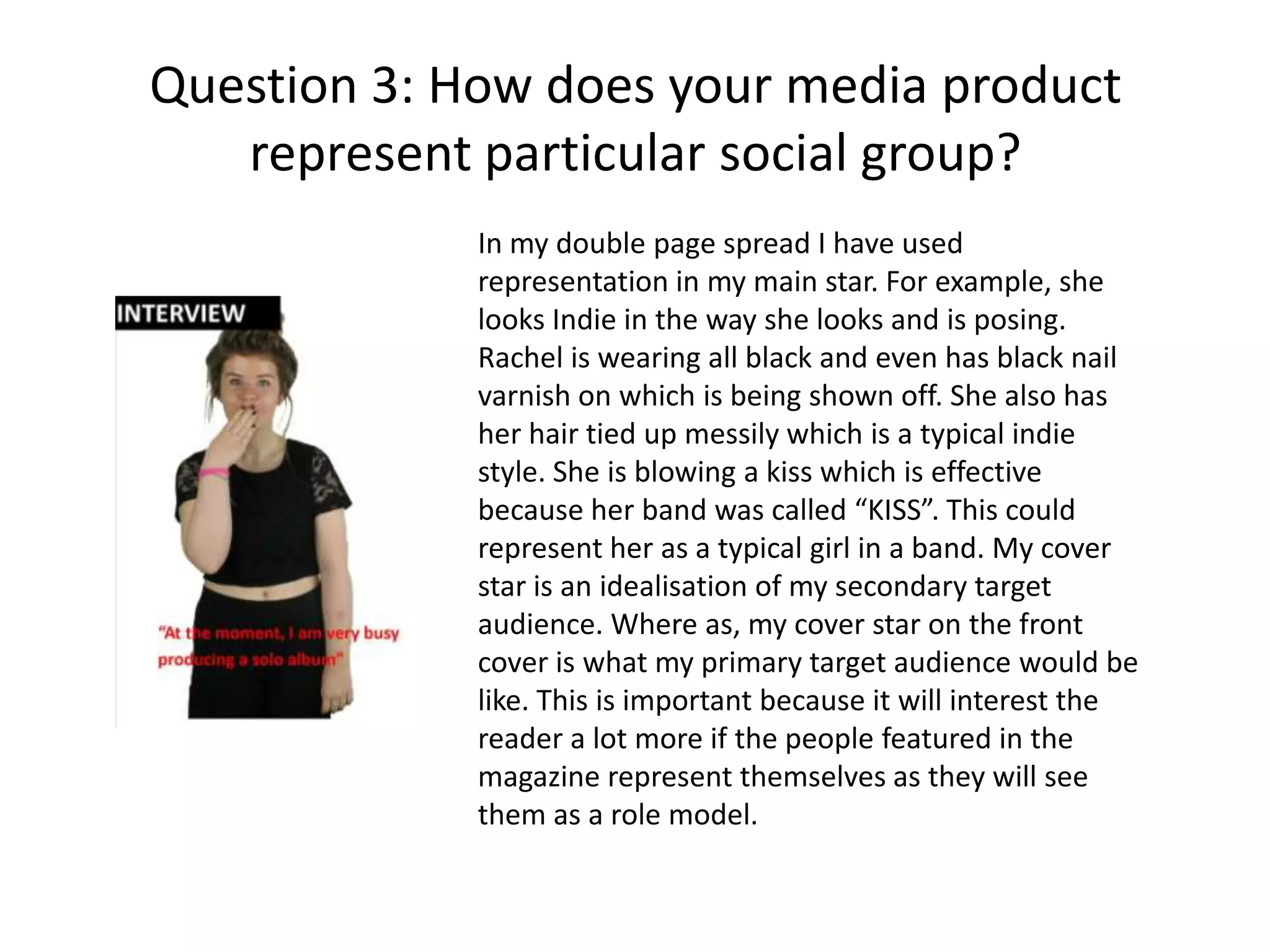 Question 3: How does your media product
represent particular social group?
In my double page spread I have used
representation in my main star. For example, she
looks Indie in the way she looks and is posing.
Rachel is wearing all black and even has black nail
varnish on which is being shown off. She also has
her hair tied up messily which is a typical indie
style. She is blowing a kiss which is effective
because her band was called “KISS”. This could
represent her as a typical girl in a band. My cover
star is an idealisation of my secondary target
audience. Where as, my cover star on the front
cover is what my primary target audience would be
like. This is important because it will interest the
reader a lot more if the people featured in the
magazine represent themselves as they will see
them as a role model.
 