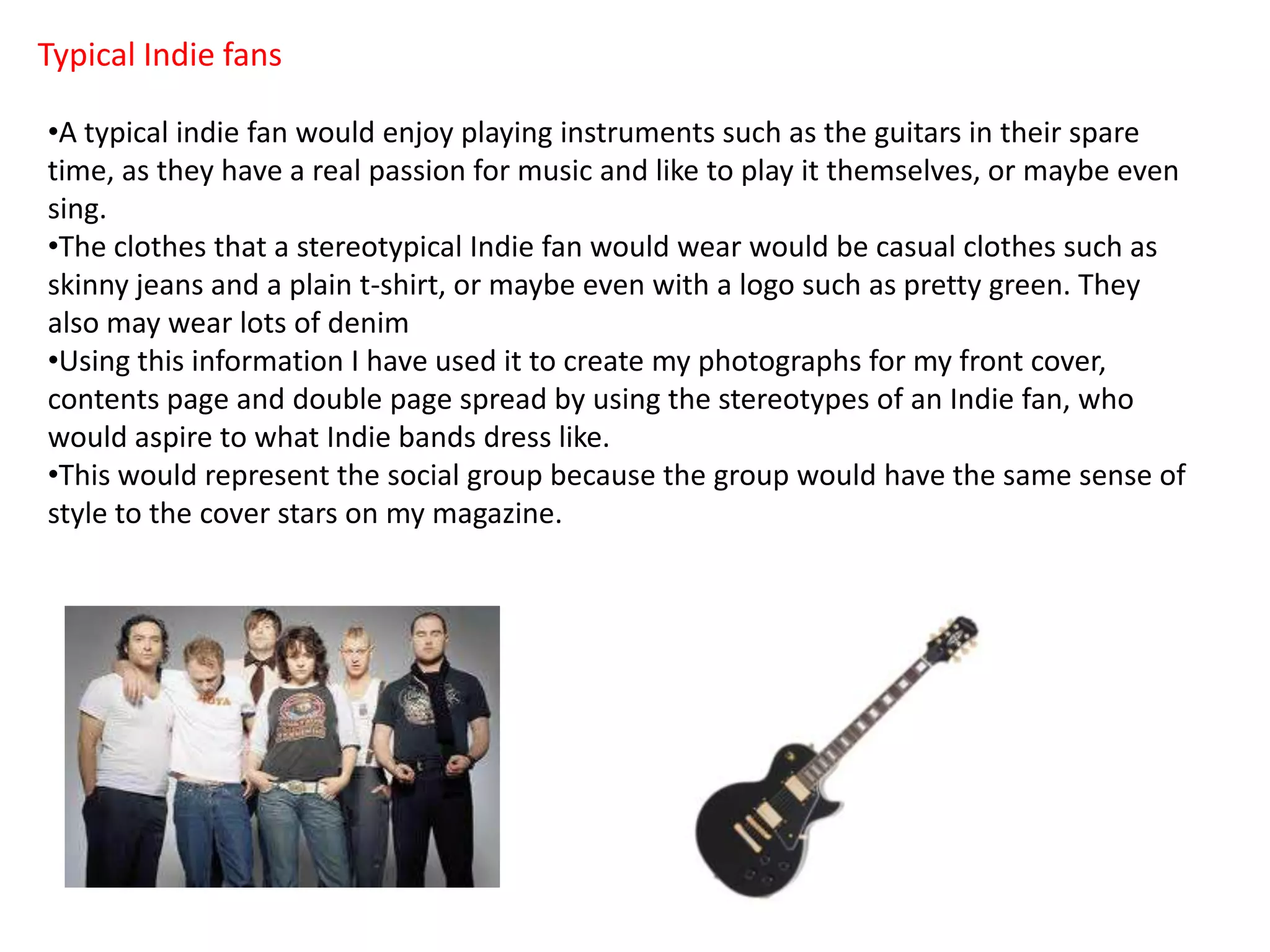 Typical Indie fans
•A typical indie fan would enjoy playing instruments such as the guitars in their spare
time, as they have a real passion for music and like to play it themselves, or maybe even
sing.
•The clothes that a stereotypical Indie fan would wear would be casual clothes such as
skinny jeans and a plain t-shirt, or maybe even with a logo such as pretty green. They
also may wear lots of denim
•Using this information I have used it to create my photographs for my front cover,
contents page and double page spread by using the stereotypes of an Indie fan, who
would aspire to what Indie bands dress like.
•This would represent the social group because the group would have the same sense of
style to the cover stars on my magazine.
 