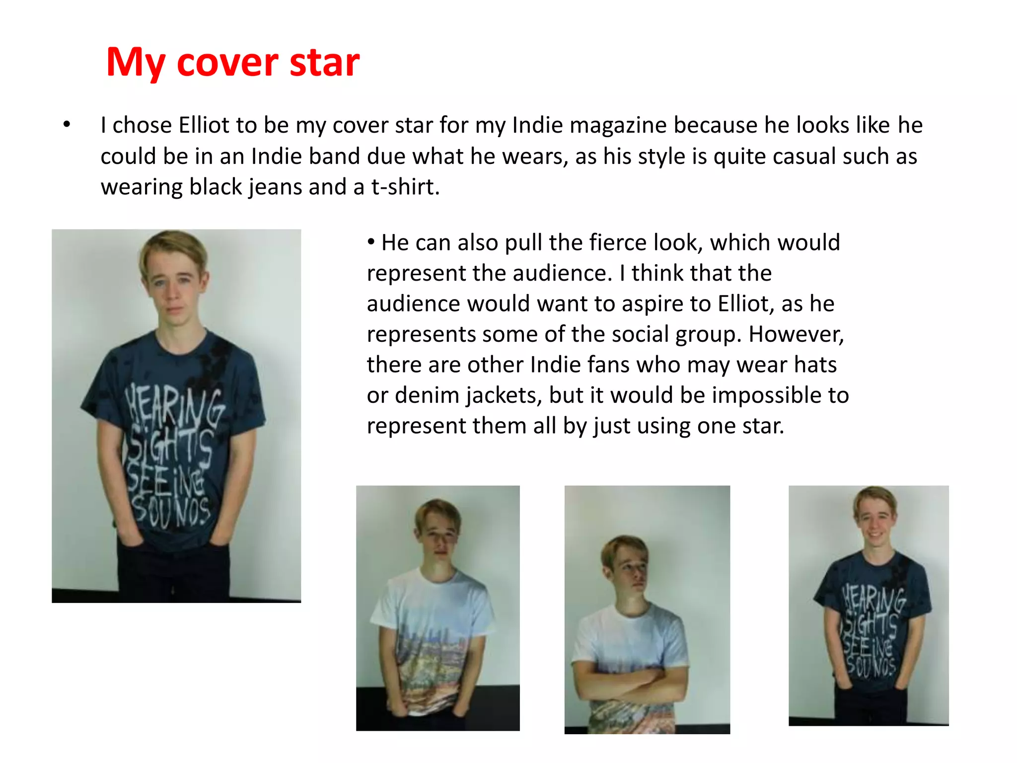 My cover star
• I chose Elliot to be my cover star for my Indie magazine because he looks like he
could be in an Indie band due what he wears, as his style is quite casual such as
wearing black jeans and a t-shirt.
• He can also pull the fierce look, which would
represent the audience. I think that the
audience would want to aspire to Elliot, as he
represents some of the social group. However,
there are other Indie fans who may wear hats
or denim jackets, but it would be impossible to
represent them all by just using one star.
 