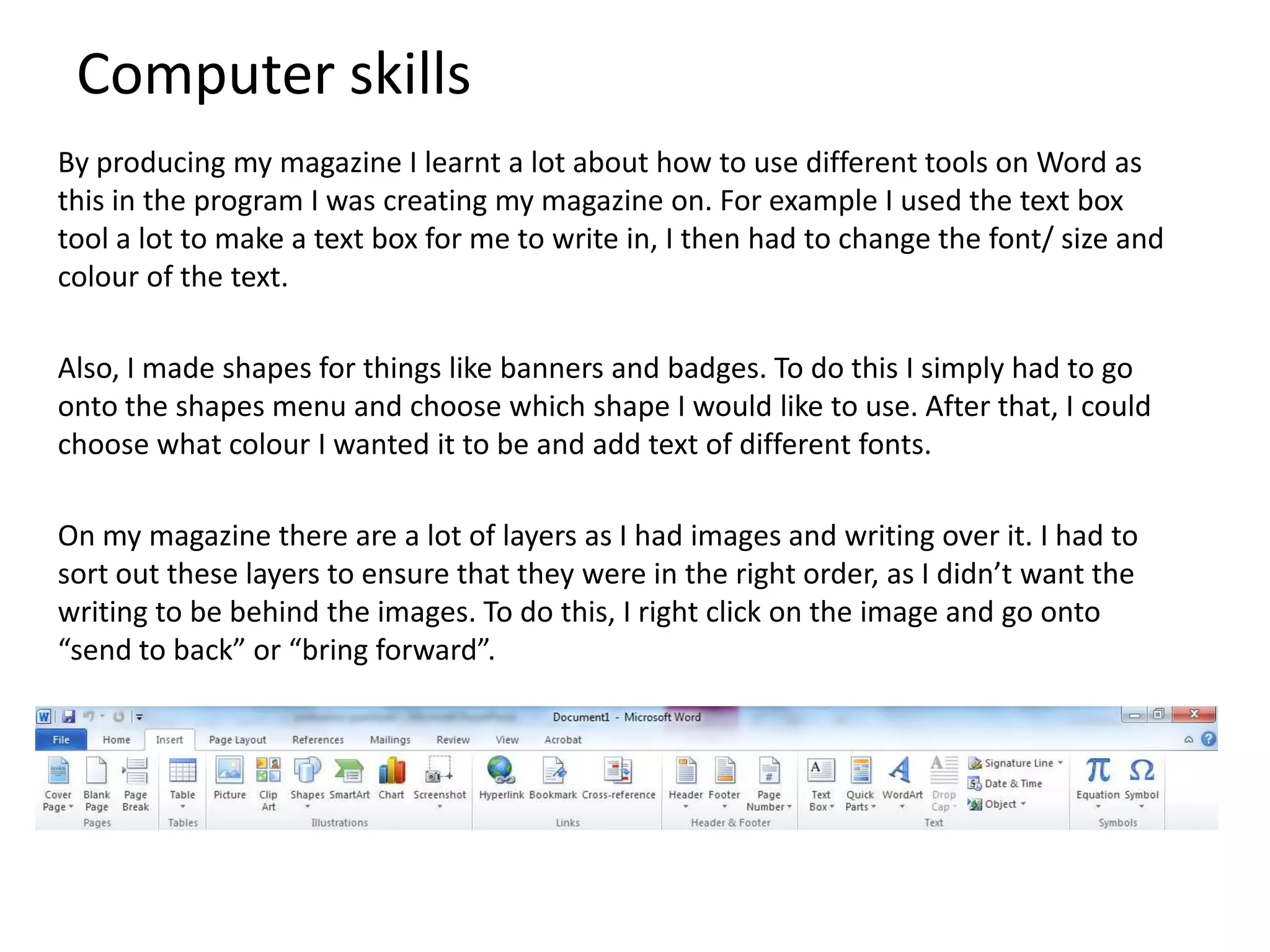 Computer skills
By producing my magazine I learnt a lot about how to use different tools on Word as
this in the program I was creating my magazine on. For example I used the text box
tool a lot to make a text box for me to write in, I then had to change the font/ size and
colour of the text.
Also, I made shapes for things like banners and badges. To do this I simply had to go
onto the shapes menu and choose which shape I would like to use. After that, I could
choose what colour I wanted it to be and add text of different fonts.
On my magazine there are a lot of layers as I had images and writing over it. I had to
sort out these layers to ensure that they were in the right order, as I didn’t want the
writing to be behind the images. To do this, I right click on the image and go onto
“send to back” or “bring forward”.
 