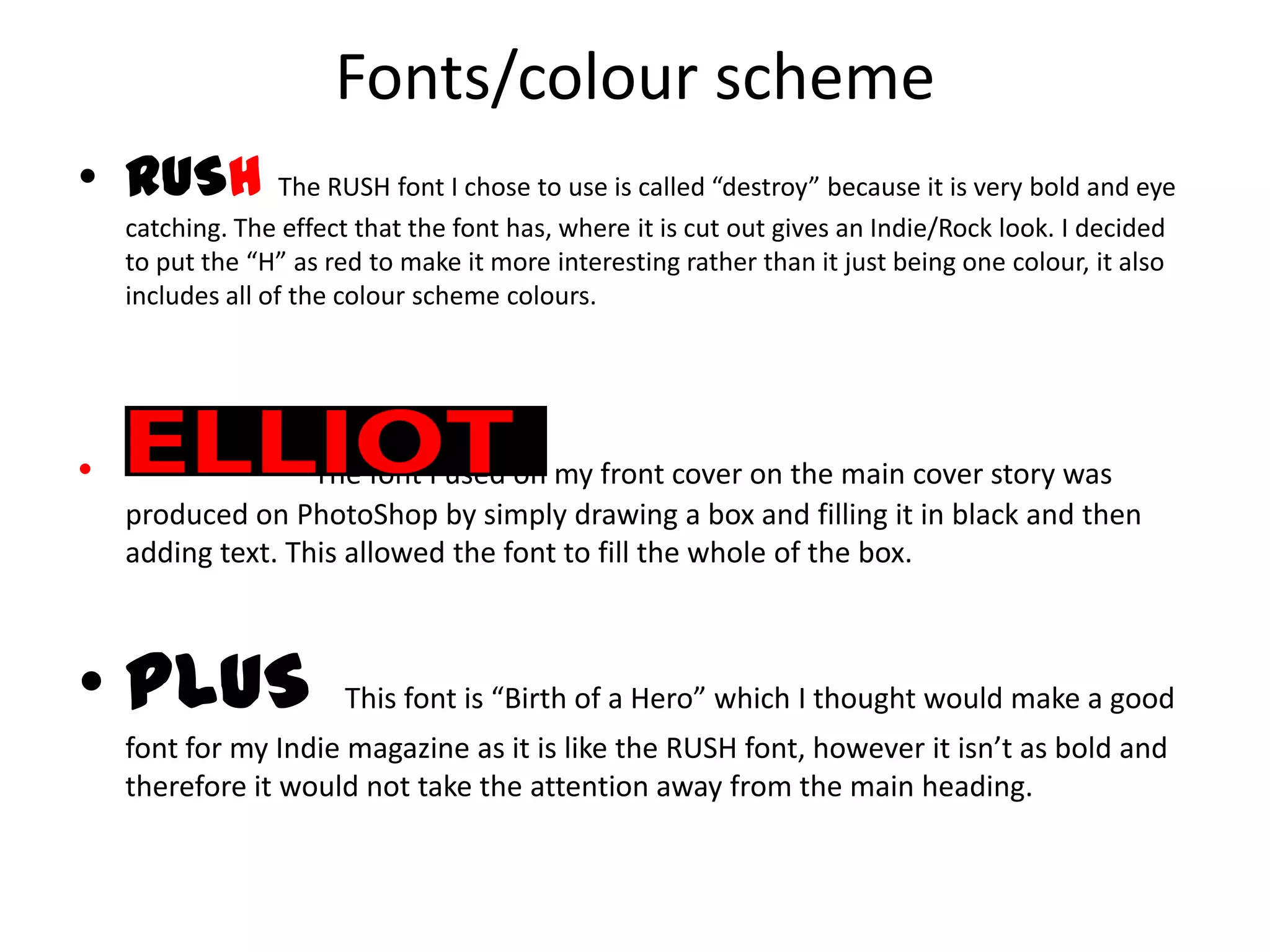 Fonts/colour scheme
• RUSH The RUSH font I chose to use is called “destroy” because it is very bold and eye
catching. The effect that the font has, where it is cut out gives an Indie/Rock look. I decided
to put the “H” as red to make it more interesting rather than it just being one colour, it also
includes all of the colour scheme colours.
• The font I used on my front cover on the main cover story was
produced on PhotoShop by simply drawing a box and filling it in black and then
adding text. This allowed the font to fill the whole of the box.
• PLUS This font is “Birth of a Hero” which I thought would make a good
font for my Indie magazine as it is like the RUSH font, however it isn’t as bold and
therefore it would not take the attention away from the main heading.
 