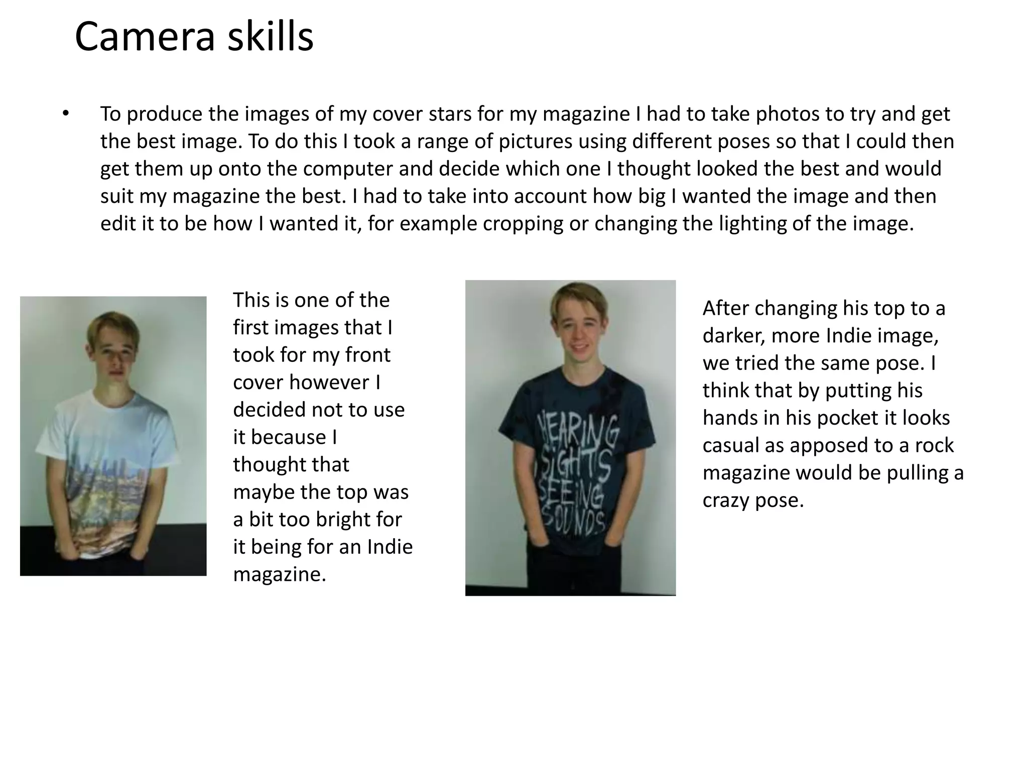 Camera skills
• To produce the images of my cover stars for my magazine I had to take photos to try and get
the best image. To do this I took a range of pictures using different poses so that I could then
get them up onto the computer and decide which one I thought looked the best and would
suit my magazine the best. I had to take into account how big I wanted the image and then
edit it to be how I wanted it, for example cropping or changing the lighting of the image.
This is one of the
first images that I
took for my front
cover however I
decided not to use
it because I
thought that
maybe the top was
a bit too bright for
it being for an Indie
magazine.
After changing his top to a
darker, more Indie image,
we tried the same pose. I
think that by putting his
hands in his pocket it looks
casual as apposed to a rock
magazine would be pulling a
crazy pose.
 