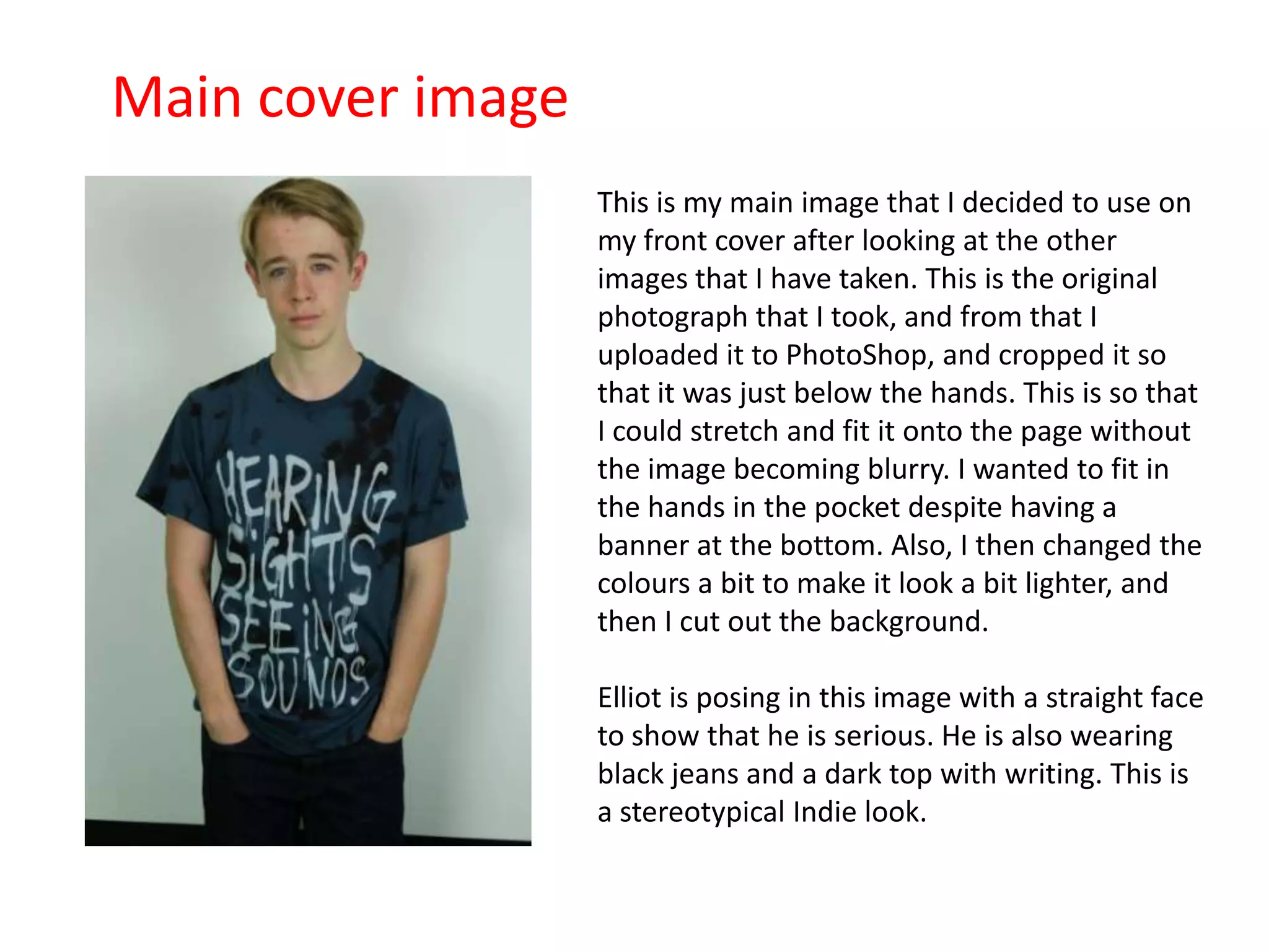 Main cover image
This is my main image that I decided to use on
my front cover after looking at the other
images that I have taken. This is the original
photograph that I took, and from that I
uploaded it to PhotoShop, and cropped it so
that it was just below the hands. This is so that
I could stretch and fit it onto the page without
the image becoming blurry. I wanted to fit in
the hands in the pocket despite having a
banner at the bottom. Also, I then changed the
colours a bit to make it look a bit lighter, and
then I cut out the background.
Elliot is posing in this image with a straight face
to show that he is serious. He is also wearing
black jeans and a dark top with writing. This is
a stereotypical Indie look.
 