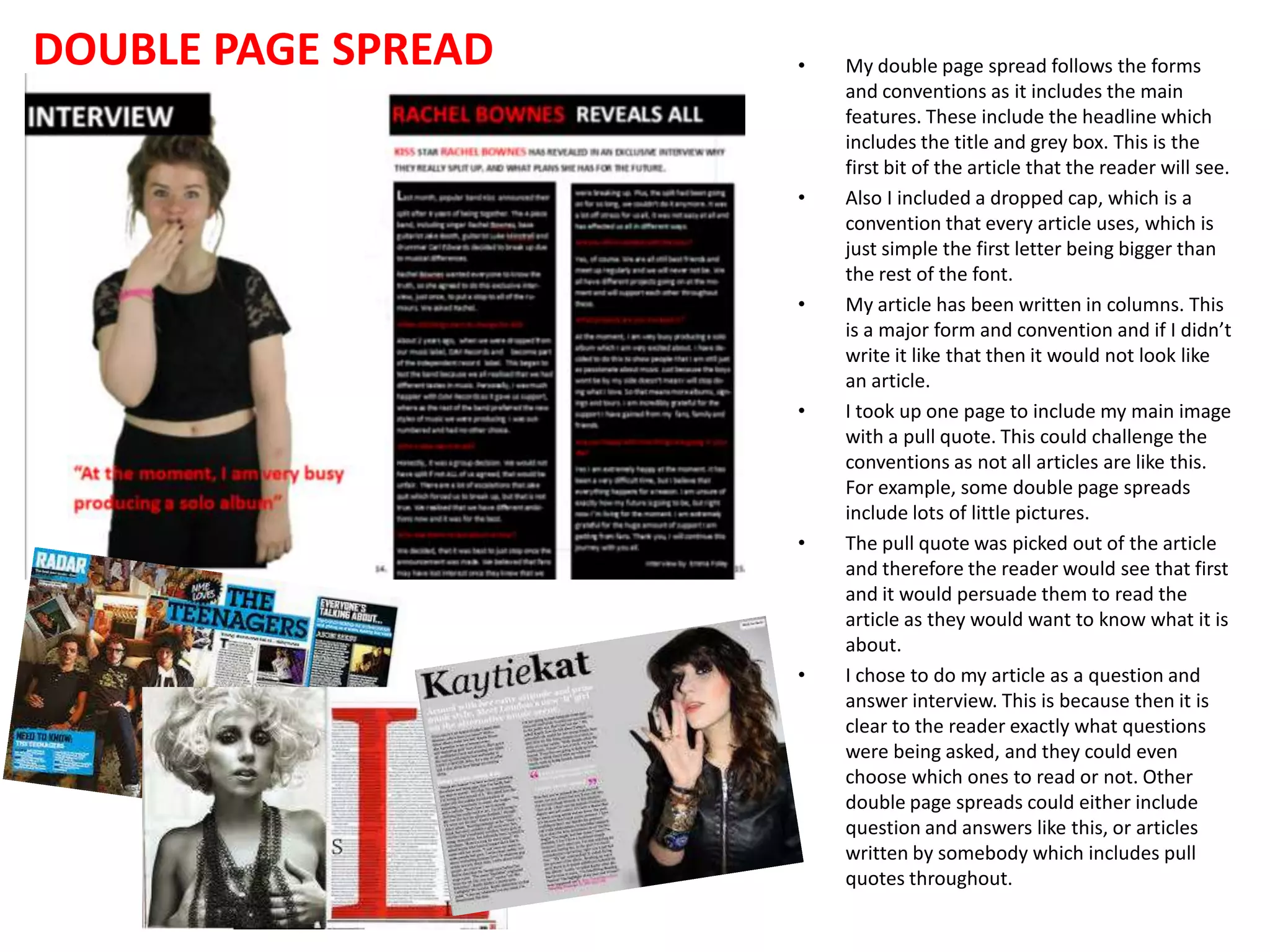 DOUBLE PAGE SPREAD • My double page spread follows the forms
and conventions as it includes the main
features. These include the headline which
includes the title and grey box. This is the
first bit of the article that the reader will see.
• Also I included a dropped cap, which is a
convention that every article uses, which is
just simple the first letter being bigger than
the rest of the font.
• My article has been written in columns. This
is a major form and convention and if I didn’t
write it like that then it would not look like
an article.
• I took up one page to include my main image
with a pull quote. This could challenge the
conventions as not all articles are like this.
For example, some double page spreads
include lots of little pictures.
• The pull quote was picked out of the article
and therefore the reader would see that first
and it would persuade them to read the
article as they would want to know what it is
about.
• I chose to do my article as a question and
answer interview. This is because then it is
clear to the reader exactly what questions
were being asked, and they could even
choose which ones to read or not. Other
double page spreads could either include
question and answers like this, or articles
written by somebody which includes pull
quotes throughout.
 