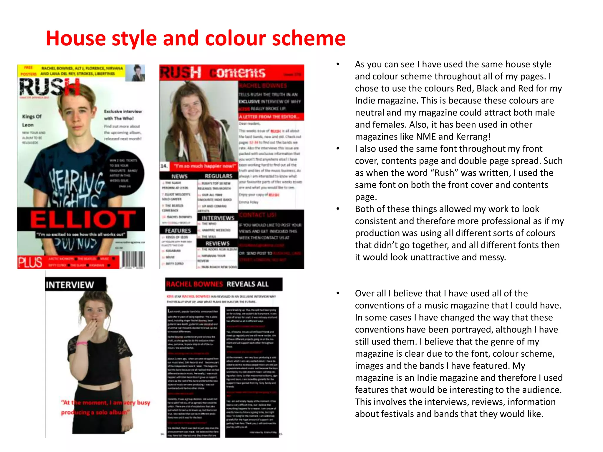 House style and colour scheme
• As you can see I have used the same house style
and colour scheme throughout all of my pages. I
chose to use the colours Red, Black and Red for my
Indie magazine. This is because these colours are
neutral and my magazine could attract both male
and females. Also, it has been used in other
magazines like NME and Kerrang!
• I also used the same font throughout my front
cover, contents page and double page spread. Such
as when the word “Rush” was written, I used the
same font on both the front cover and contents
page.
• Both of these things allowed my work to look
consistent and therefore more professional as if my
production was using all different sorts of colours
that didn’t go together, and all different fonts then
it would look unattractive and messy.
• Over all I believe that I have used all of the
conventions of a music magazine that I could have.
In some cases I have changed the way that these
conventions have been portrayed, although I have
still used them. I believe that the genre of my
magazine is clear due to the font, colour scheme,
images and the bands I have featured. My
magazine is an Indie magazine and therefore I used
features that would be interesting to the audience.
This involves the interviews, reviews, information
about festivals and bands that they would like.
 