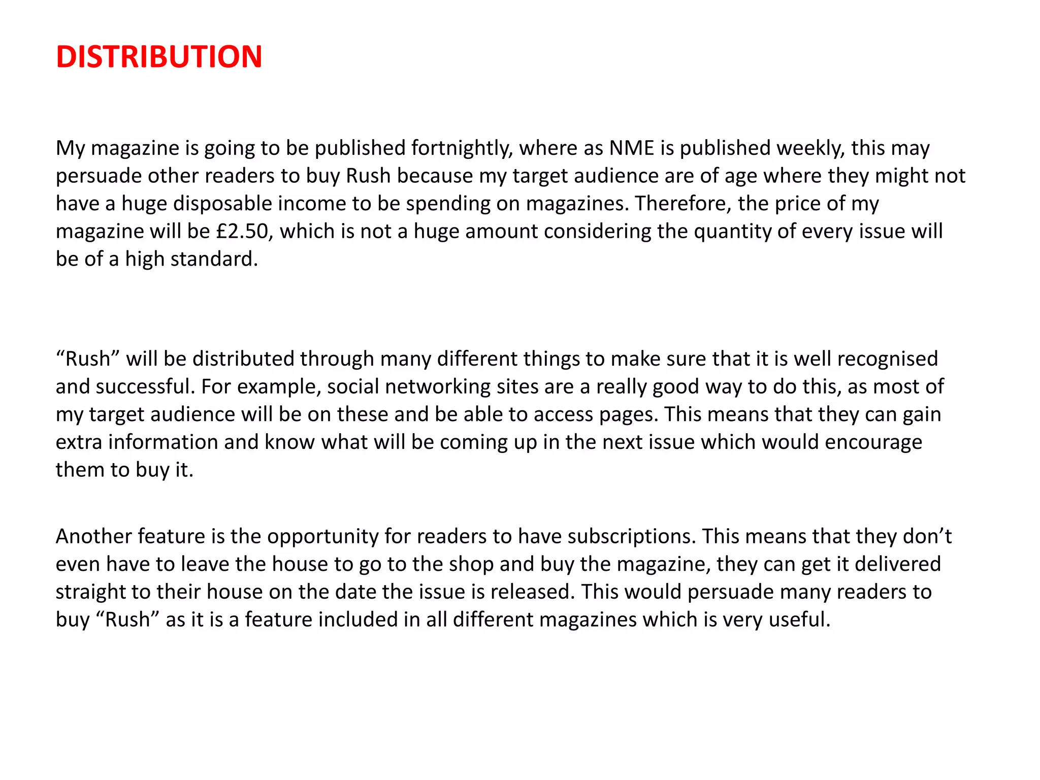 My magazine is going to be published fortnightly, where as NME is published weekly, this may
persuade other readers to buy Rush because my target audience are of age where they might not
have a huge disposable income to be spending on magazines. Therefore, the price of my
magazine will be £2.50, which is not a huge amount considering the quantity of every issue will
be of a high standard.
“Rush” will be distributed through many different things to make sure that it is well recognised
and successful. For example, social networking sites are a really good way to do this, as most of
my target audience will be on these and be able to access pages. This means that they can gain
extra information and know what will be coming up in the next issue which would encourage
them to buy it.
Another feature is the opportunity for readers to have subscriptions. This means that they don’t
even have to leave the house to go to the shop and buy the magazine, they can get it delivered
straight to their house on the date the issue is released. This would persuade many readers to
buy “Rush” as it is a feature included in all different magazines which is very useful.
DISTRIBUTION
 