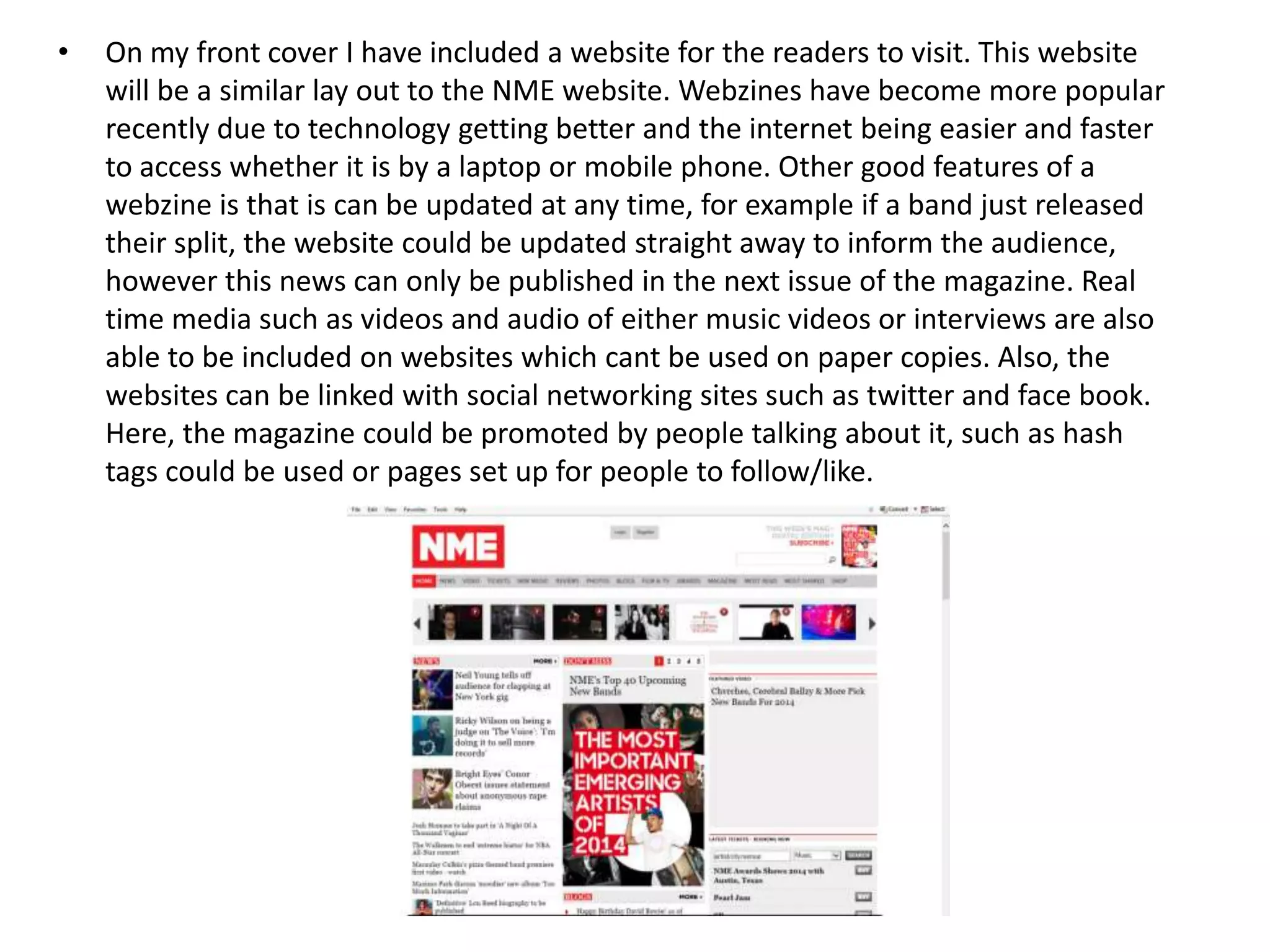 • On my front cover I have included a website for the readers to visit. This website
will be a similar lay out to the NME website. Webzines have become more popular
recently due to technology getting better and the internet being easier and faster
to access whether it is by a laptop or mobile phone. Other good features of a
webzine is that is can be updated at any time, for example if a band just released
their split, the website could be updated straight away to inform the audience,
however this news can only be published in the next issue of the magazine. Real
time media such as videos and audio of either music videos or interviews are also
able to be included on websites which cant be used on paper copies. Also, the
websites can be linked with social networking sites such as twitter and face book.
Here, the magazine could be promoted by people talking about it, such as hash
tags could be used or pages set up for people to follow/like.
 
