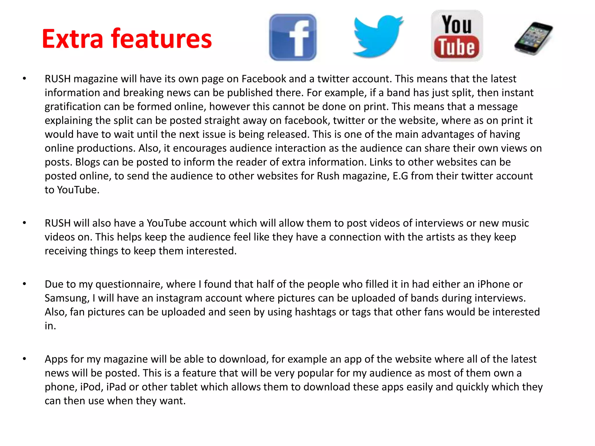 • RUSH magazine will have its own page on Facebook and a twitter account. This means that the latest
information and breaking news can be published there. For example, if a band has just split, then instant
gratification can be formed online, however this cannot be done on print. This means that a message
explaining the split can be posted straight away on facebook, twitter or the website, where as on print it
would have to wait until the next issue is being released. This is one of the main advantages of having
online productions. Also, it encourages audience interaction as the audience can share their own views on
posts. Blogs can be posted to inform the reader of extra information. Links to other websites can be
posted online, to send the audience to other websites for Rush magazine, E.G from their twitter account
to YouTube.
• RUSH will also have a YouTube account which will allow them to post videos of interviews or new music
videos on. This helps keep the audience feel like they have a connection with the artists as they keep
receiving things to keep them interested.
• Due to my questionnaire, where I found that half of the people who filled it in had either an iPhone or
Samsung, I will have an instagram account where pictures can be uploaded of bands during interviews.
Also, fan pictures can be uploaded and seen by using hashtags or tags that other fans would be interested
in.
• Apps for my magazine will be able to download, for example an app of the website where all of the latest
news will be posted. This is a feature that will be very popular for my audience as most of them own a
phone, iPod, iPad or other tablet which allows them to download these apps easily and quickly which they
can then use when they want.
Extra features
 