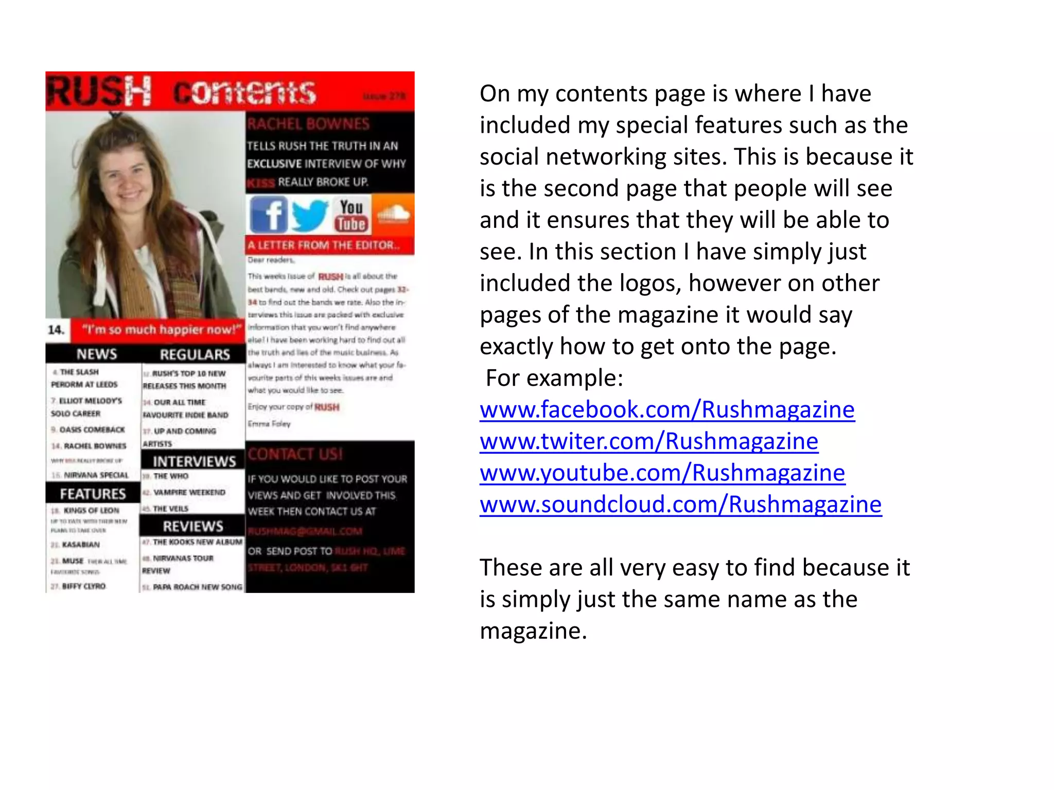 On my contents page is where I have
included my special features such as the
social networking sites. This is because it
is the second page that people will see
and it ensures that they will be able to
see. In this section I have simply just
included the logos, however on other
pages of the magazine it would say
exactly how to get onto the page.
For example:
www.facebook.com/Rushmagazine
www.twiter.com/Rushmagazine
www.youtube.com/Rushmagazine
www.soundcloud.com/Rushmagazine
These are all very easy to find because it
is simply just the same name as the
magazine.
 