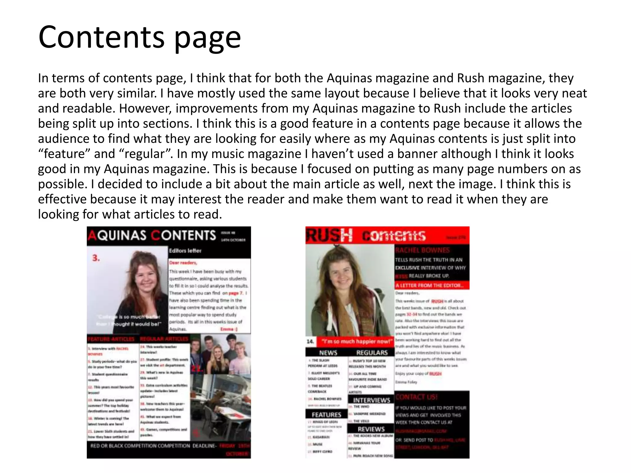 Contents page
In terms of contents page, I think that for both the Aquinas magazine and Rush magazine, they
are both very similar. I have mostly used the same layout because I believe that it looks very neat
and readable. However, improvements from my Aquinas magazine to Rush include the articles
being split up into sections. I think this is a good feature in a contents page because it allows the
audience to find what they are looking for easily where as my Aquinas contents is just split into
“feature” and “regular”. In my music magazine I haven’t used a banner although I think it looks
good in my Aquinas magazine. This is because I focused on putting as many page numbers on as
possible. I decided to include a bit about the main article as well, next the image. I think this is
effective because it may interest the reader and make them want to read it when they are
looking for what articles to read.
 