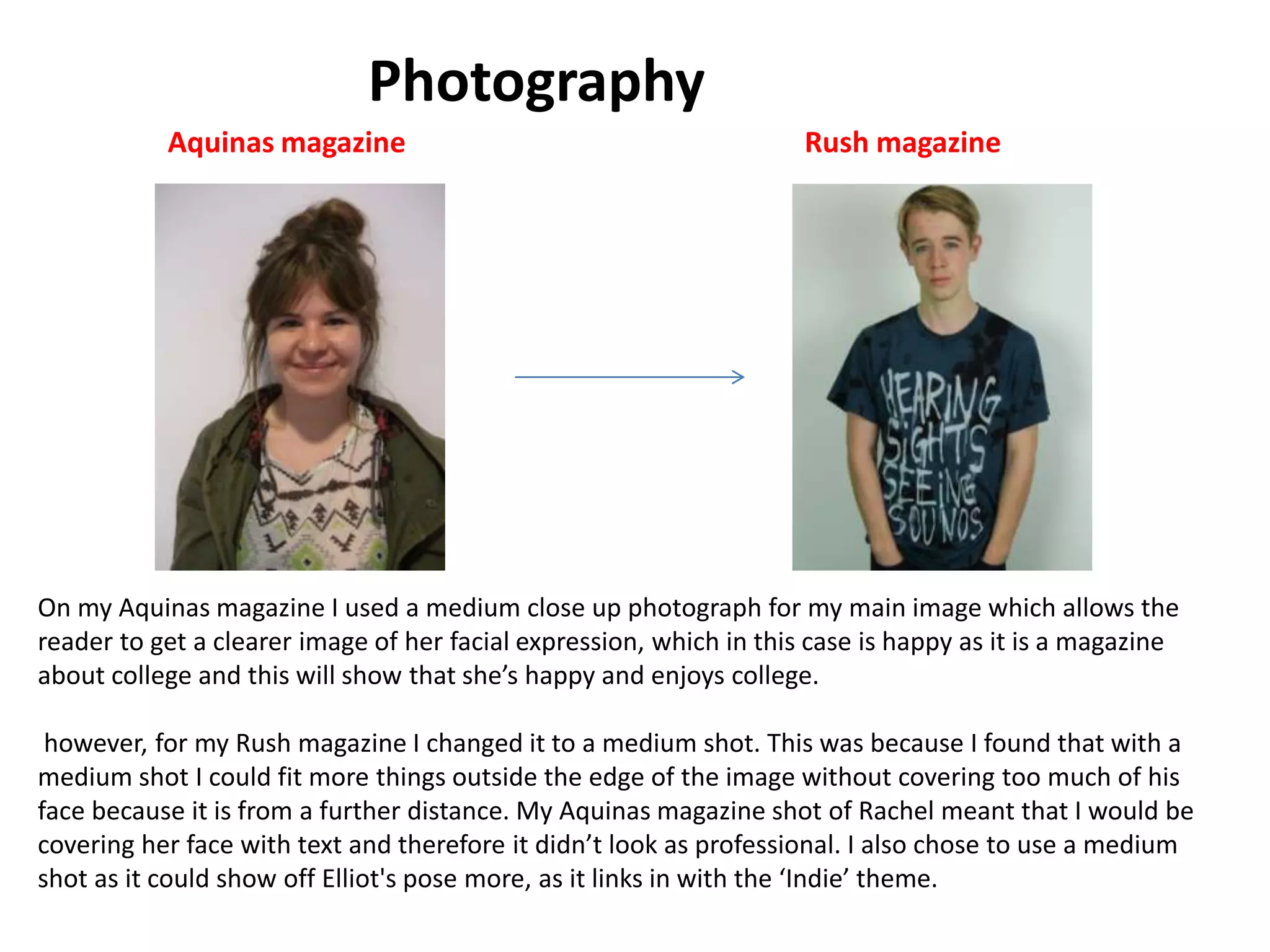 Photography
On my Aquinas magazine I used a medium close up photograph for my main image which allows the
reader to get a clearer image of her facial expression, which in this case is happy as it is a magazine
about college and this will show that she’s happy and enjoys college.
however, for my Rush magazine I changed it to a medium shot. This was because I found that with a
medium shot I could fit more things outside the edge of the image without covering too much of his
face because it is from a further distance. My Aquinas magazine shot of Rachel meant that I would be
covering her face with text and therefore it didn’t look as professional. I also chose to use a medium
shot as it could show off Elliot's pose more, as it links in with the ‘Indie’ theme.
Aquinas magazine Rush magazine
 