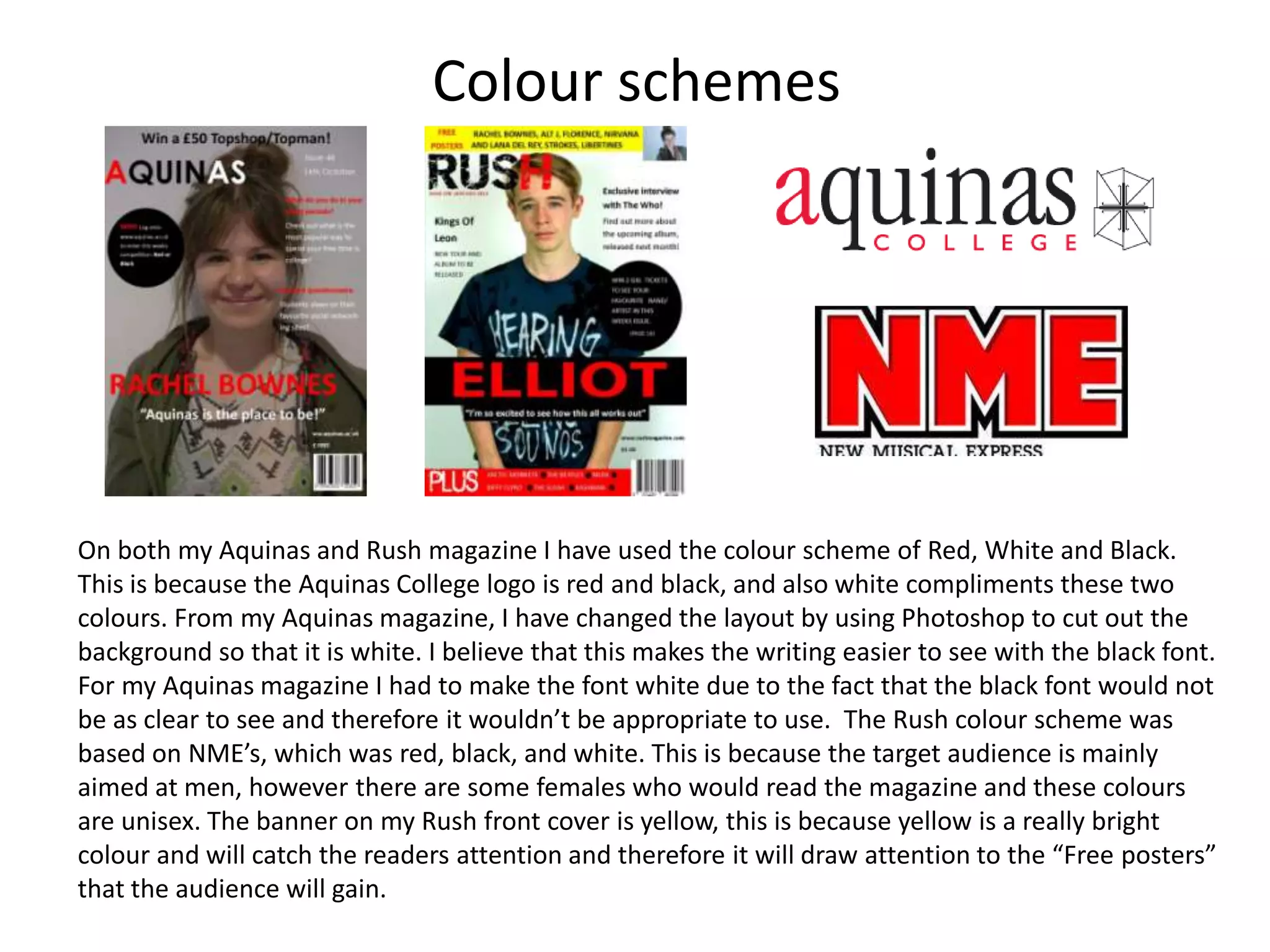Colour schemes
On both my Aquinas and Rush magazine I have used the colour scheme of Red, White and Black.
This is because the Aquinas College logo is red and black, and also white compliments these two
colours. From my Aquinas magazine, I have changed the layout by using Photoshop to cut out the
background so that it is white. I believe that this makes the writing easier to see with the black font.
For my Aquinas magazine I had to make the font white due to the fact that the black font would not
be as clear to see and therefore it wouldn’t be appropriate to use. The Rush colour scheme was
based on NME’s, which was red, black, and white. This is because the target audience is mainly
aimed at men, however there are some females who would read the magazine and these colours
are unisex. The banner on my Rush front cover is yellow, this is because yellow is a really bright
colour and will catch the readers attention and therefore it will draw attention to the “Free posters”
that the audience will gain.
 