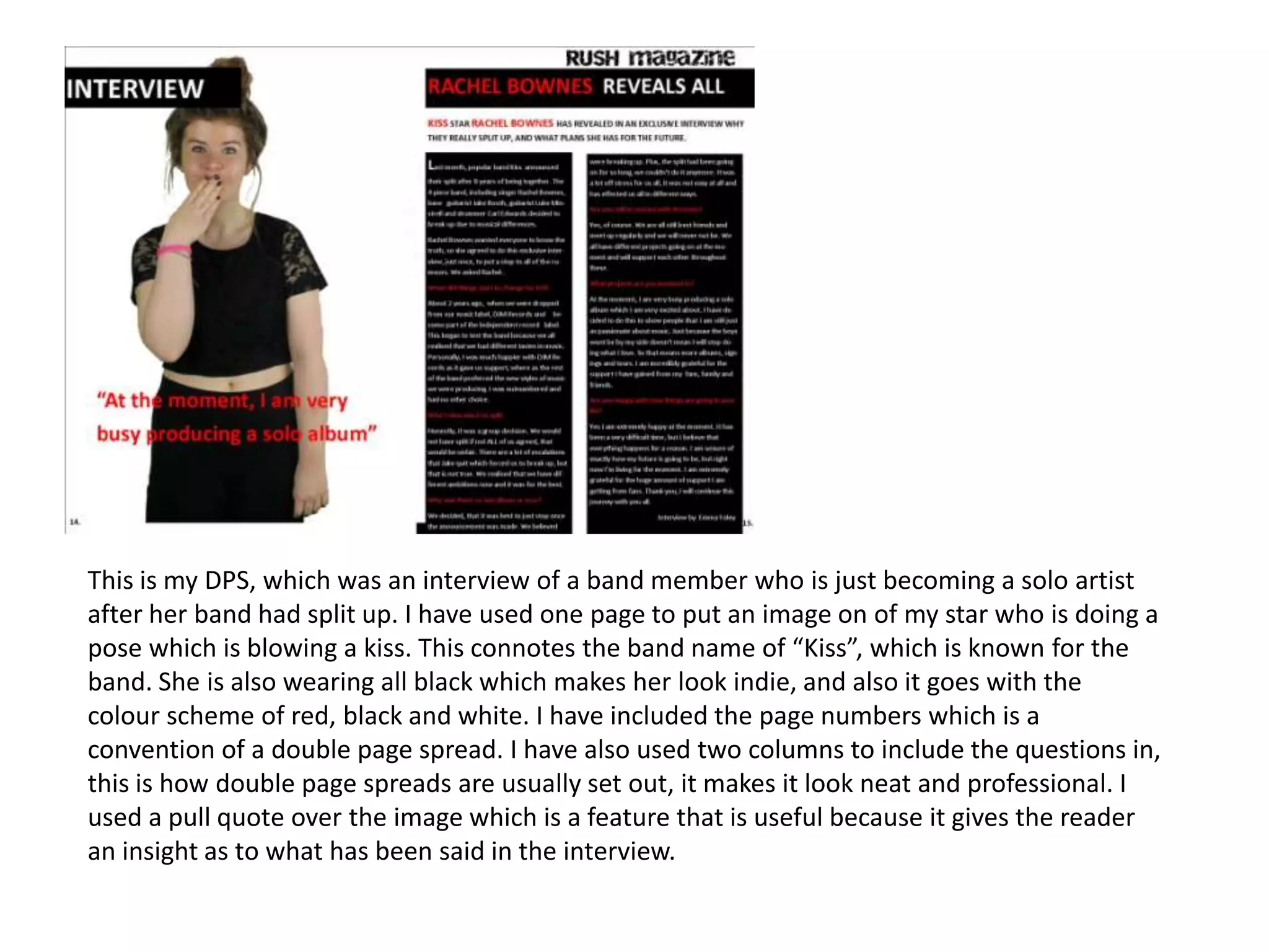 This is my DPS, which was an interview of a band member who is just becoming a solo artist
after her band had split up. I have used one page to put an image on of my star who is doing a
pose which is blowing a kiss. This connotes the band name of “Kiss”, which is known for the
band. She is also wearing all black which makes her look indie, and also it goes with the
colour scheme of red, black and white. I have included the page numbers which is a
convention of a double page spread. I have also used two columns to include the questions in,
this is how double page spreads are usually set out, it makes it look neat and professional. I
used a pull quote over the image which is a feature that is useful because it gives the reader
an insight as to what has been said in the interview.
 