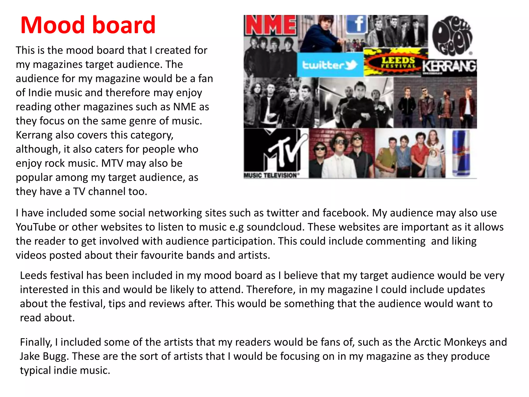 Mood board
This is the mood board that I created for
my magazines target audience. The
audience for my magazine would be a fan
of Indie music and therefore may enjoy
reading other magazines such as NME as
they focus on the same genre of music.
Kerrang also covers this category,
although, it also caters for people who
enjoy rock music. MTV may also be
popular among my target audience, as
they have a TV channel too.
I have included some social networking sites such as twitter and facebook. My audience may also use
YouTube or other websites to listen to music e.g soundcloud. These websites are important as it allows
the reader to get involved with audience participation. This could include commenting and liking
videos posted about their favourite bands and artists.
Leeds festival has been included in my mood board as I believe that my target audience would be very
interested in this and would be likely to attend. Therefore, in my magazine I could include updates
about the festival, tips and reviews after. This would be something that the audience would want to
read about.
Finally, I included some of the artists that my readers would be fans of, such as the Arctic Monkeys and
Jake Bugg. These are the sort of artists that I would be focusing on in my magazine as they produce
typical indie music.
 