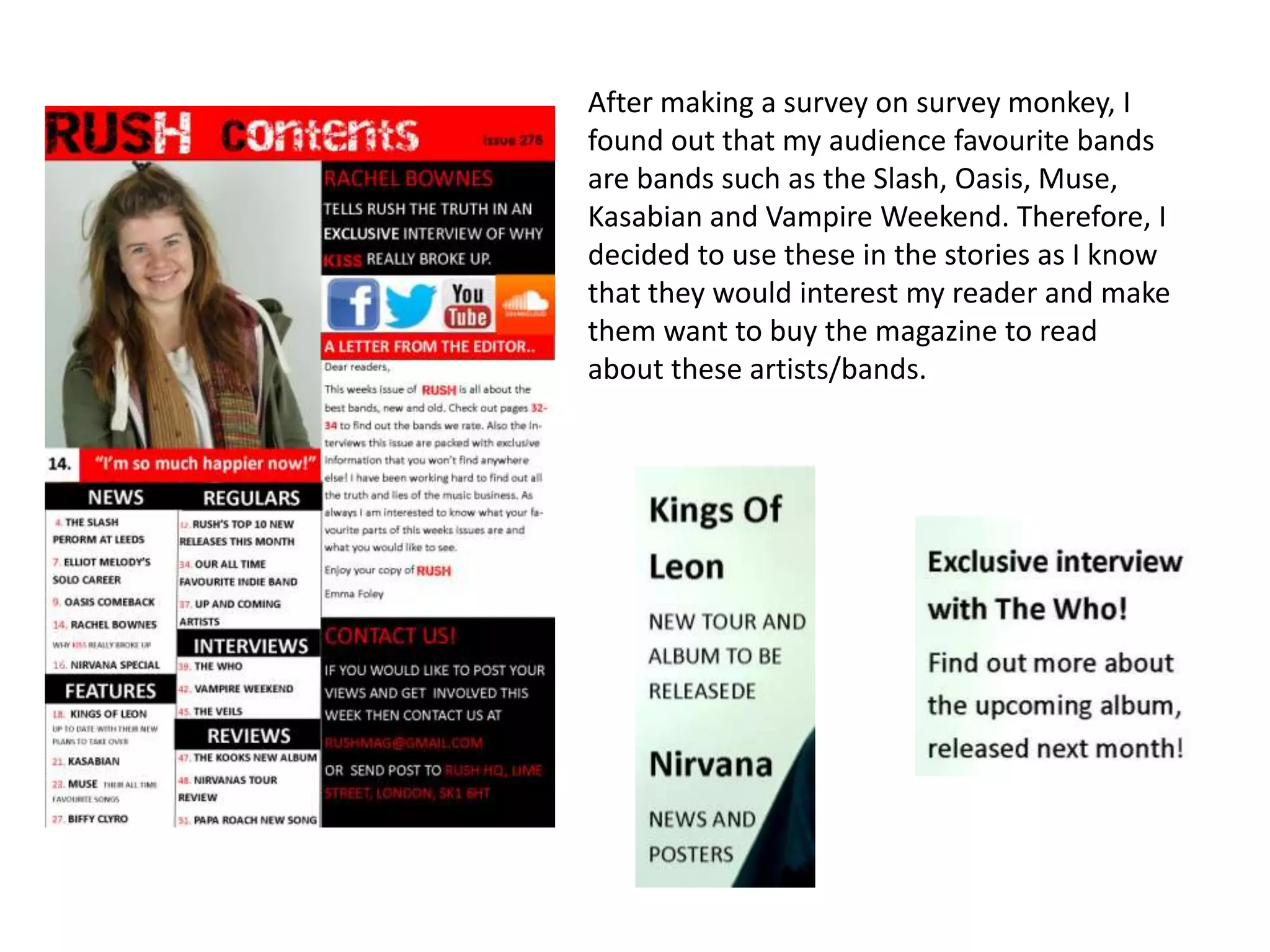 After making a survey on survey monkey, I
found out that my audience favourite bands
are bands such as the Slash, Oasis, Muse,
Kasabian and Vampire Weekend. Therefore, I
decided to use these in the stories as I know
that they would interest my reader and make
them want to buy the magazine to read
about these artists/bands.
 