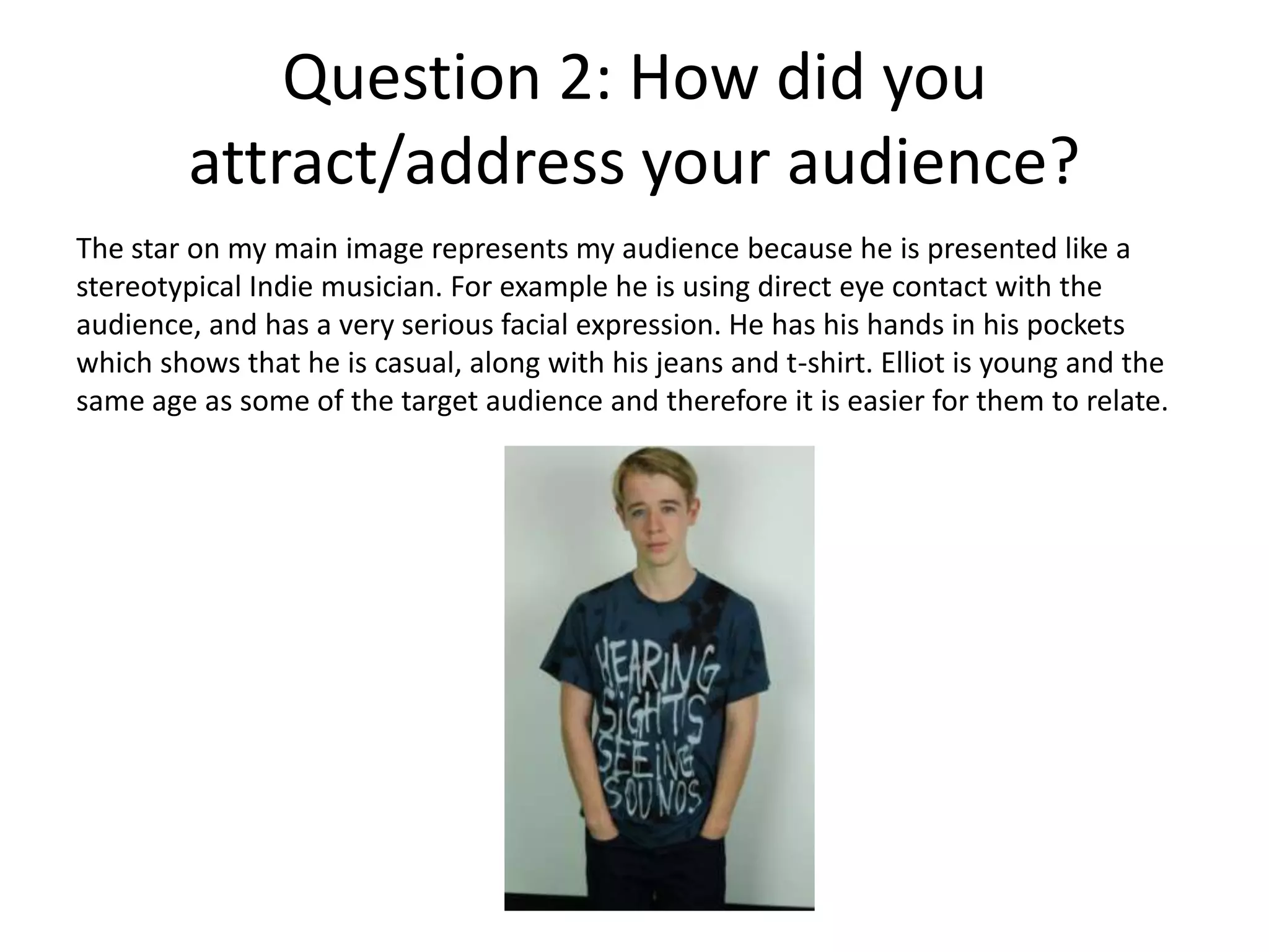 Question 2: How did you
attract/address your audience?
The star on my main image represents my audience because he is presented like a
stereotypical Indie musician. For example he is using direct eye contact with the
audience, and has a very serious facial expression. He has his hands in his pockets
which shows that he is casual, along with his jeans and t-shirt. Elliot is young and the
same age as some of the target audience and therefore it is easier for them to relate.
 