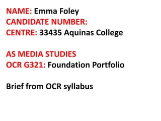 NAME: Emma Foley
CANDIDATE NUMBER:
CENTRE: 33435 Aquinas College
AS MEDIA STUDIES
OCR G321: Foundation Portfolio
Brief from OCR syllabus
 