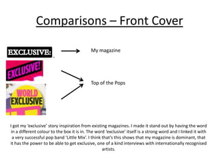 Comparisons – Front Cover
My magazine
Top of the Pops
I got my ‘exclusive’ story inspiration from existing magazines. I made it stand out by having the word
in a different colour to the box it is in. The word ‘exclusive’ itself is a strong word and I linked it with
a very successful pop band ‘Little Mix’. I think that’s this shows that my magazine is dominant, that
it has the power to be able to get exclusive, one of a kind interviews with internationally recognised
artists.
 