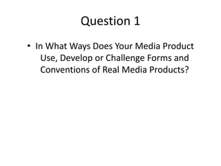 Question 1
• In What Ways Does Your Media Product
Use, Develop or Challenge Forms and
Conventions of Real Media Products?
 