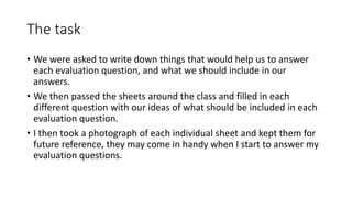 The task
• We were asked to write down things that would help us to answer
each evaluation question, and what we should include in our
answers.
• We then passed the sheets around the class and filled in each
different question with our ideas of what should be included in each
evaluation question.
• I then took a photograph of each individual sheet and kept them for
future reference, they may come in handy when I start to answer my
evaluation questions.
 