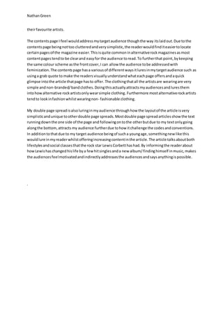 NathanGreen
theirfavourite artists.
The contentspage I feel wouldaddressmytargetaudience thoughthe way itslaidout.Due tothe
contentspage beingnottoo clutteredandverysimplistic,the readerwouldfinditeasiertolocate
certainpagesof the magazine easier.Thisisquite commoninalternativerockmagazinesasmost
contentpages tendto be clearand easyfor the audience toread.To furtherthat point,bykeeping
the same colour scheme asthe frontcover,I can allow the audience tobe addressedwith
feminization.The contentspage hasa variousof differentwaysitluresinmytargetaudience such as
usinga grab quote to make the readersvisuallyunderstandwhateachpage offersandaquick
glimpse intothe article thatpage hasto offer. The clothingthatall the artistsare wearingare very
simple andnon-branded/bandclothes.Doingthisactuallyattractsmyaudiencesandluresthem
intohowalternative rockartistsonlywearsimple clothing. Furthermore mostalternativerockartists
tendto lookinfashionwhilstwearingnon- fashionable clothing.
My double page spreadisalsoluringinmyaudience throughhow the layoutof the article isvery
simplisticandunique tootherdouble page spreads.Mostdouble page spreadarticlesshow the text
runningdownthe one side of the page and followingontothe otherbutdue to my textonlygoing
alongthe bottom,attracts my audience furtherdue tohow itchallenge the codesandconventions.
In additiontothatdue to my target audience beingof sucha youngage,somethingnew like this
wouldlure inmyreaderwhilstofferingincreasingcontentinthe article.The article talksaboutboth
lifestylesandsocial classesthatthe rock star LewisCorbetthashad.By informingthe readerabout
howLewishaschangedhislife bya fewhitsinglesanda new album/findinghimself inmusic,makes
the audiencesfeelmotivatedandindirectlyaddressesthe audiencesandsaysanythingispossible.
.
 