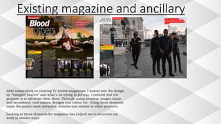 After researching on existing TV review magazines, I looked into the design
on “Vampire Diaries” and what's its trying to portray. I noticed that the
purpose is to advertise their show. Through using heading, images (main
and secondary), cast names, designs and colour etc. Using these elements
make the poster more attractive, sellable and similar to other products.
Looking at these elements for magazine has helped me to structure my
work in similar ways.
Existing magazine and ancillary
 