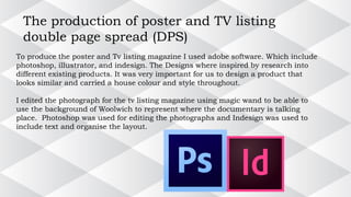 The production of poster and TV listing
double page spread (DPS)
To produce the poster and Tv listing magazine I used adobe software. Which include
photoshop, illustrator, and indesign. The Designs where inspired by research into
different existing products. It was very important for us to design a product that
looks similar and carried a house colour and style throughout.
I edited the photograph for the tv listing magazine using magic wand to be able to
use the background of Woolwich to represent where the documentary is talking
place. Photoshop was used for editing the photographs and Indesign was used to
include text and organise the layout.
 