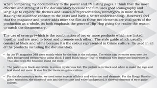 When comparing my documentary to the poster and TV listing pages. I think that the most
effective and strongest is the documentary because the film uses good iconography and
language to explore the themes and issues of representation/stereotypes in more detail.
Making the audience connect to the casts and have a better understanding. However I feel
that the magazine and poster adds more the film as these two elements are vital parts of the
production as a whole. As both emphasis the genre of Hip-Hop giving the reader the reason
to watch the documentary.
The use of synergy (which is the combination of two or more products which are linked
together and are used to boost and promote each other). The style guide which usually
consist of black and white because it’s the colour represented in Grime culture. Its used in all
of the products including the documentary.
• In the TV magazine DPS uses mainly white for the text in the columns. The white can be easier seen over the
dark background compared to using black. I used black colour “Big” to emphasis how important inspiration is.
This also helps the headline stand out more.
• The poster is in black and white, to create mysterious feel. The picture is in black and white to make the logo and
text stand out more. It also fits the theme on grime culture.
• For the documentary series, we used some aspects of black and white text and elements. For the Rough Royalty
glitch transition, the names of cast and the costume and white background, it showed elements of style guide
colours.
 