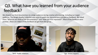 Q3. What have you learned from your audience
feedback?
We showed our final documentary to a large audience during creative arts evening including our target
audience. The Rough Royalty Collective also came to watch our documentary and give us feedback. We asked
them “What do you think of the documentary?” and “How can it be improved?”. Most of the feedback were
positive…these are videos of the feedback we got from the group….
Temi- Public relations Ugo- Artist (rapper)
 