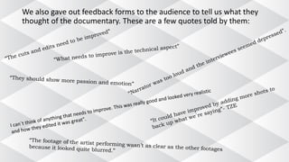 We also gave out feedback forms to the audience to tell us what they
thought of the documentary. These are a few quotes told by them:
 