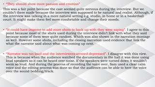 • “They should show more passion and emotion”
This was a fair point because the cast seemed quite nervous during the interview. But we
couldn’t there made because the interview was supposed to be natural and realist. Although, if
the interview was talking in a more natural setting e.g. studio, in home or in a basketball
court. It might make them feel more comfortable and change their moods.
• “It could have improve to add more shots to back up with they were saying”. I agree to this
point because most of the shots used during the interview didn’t link with what they said
because some of them were quite random. Which was also shown in the narration montage
as well. However some shots, including the closing narration used evidence that link the
what the narrator said about what was coming up next.
• “Narrator was too loud and the interviewees seemed depressed”. I disagree with this view.
This is because when the audience watched the documentary in the hall it was done using
loud speakers so it can be heard over noise. If the speakers were turned down it wouldn’t
seem so loud. And during the process of recording the voice over, Sam used a clear calm
voice and the editing process was done so that the audience can be able to here the voice
over the sound bedding/track.
 
