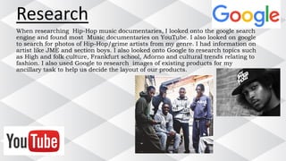 Research
When researching Hip-Hop music documentaries, I looked onto the google search
engine and found most Music documentaries on YouTube. I also looked on google
to search for photos of Hip-Hop/grime artists from my genre. I had information on
artist like JME and section boys. I also looked onto Google to research topics such
as High and folk culture, Frankfurt school, Adorno and cultural trends relating to
fashion. I also used Google to research images of existing products for my
ancillary task to help us decide the layout of our products.
 