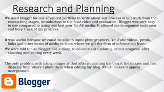 Research and Planning
We used blogger for our advanced portfolio to write about our process of our work from the
researching stages, introduction to the final video and evaluation. Blogger was very easy
to use compared to using kite last year for AS media. It allowed me to organise each area
and keep track of my progress.
It was useful because we could be able to input photographers, YouTube videos, prezis,
links and other forms of media to show where we got the form of information from.
We were told to use blogger like a diary, to do constant updating of our progress after
shooting and editing every week.
The only problem with using blogger is that after publishing the blog it the images and text
disperse from where I place them when editing my blog. Which makes it appear
unorganised.
 