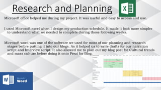 Research and Planning
Microsoft office helped me during my project. It was useful and easy to access and use.
I used Microsoft excel when I design my production schedule. It made it look more simpler
to understand what we needed to complete during those following weeks.
Microsoft word was one of the software we used for most of our planning and research
stages before putting it into our blogs. As it helped us to write drafts for our narration
script and Interview script. It also allowed me to plan out my blog post for Cultural trends
and mass culture before doing it onto Prezi for Blog.
 
