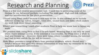Research and Planning
Prezi is a free and creative presentation tool. I used this to presenting some of the
themes for my Advanced portfolio including The male gaze, High and folk culture,
and our introduction for the pitch presentation.
I found using Prezi useful because it was easy to use. It also allowed me to include
different media e.g. videos, Images , voice over, sound track and links which makes
my work look more visual appealing.
When I was researching I used other students Prezi to help me know how to layout my
work.
The problem with using Prezi is that it is web-based. Meaning that it can only be used
when I have internet access. If the internet is inaccessible, the Prezi takes a while to
load and freezes up . However, there were times where I couldn't access the internet
and had to wait awhile for the wifi to connect.
Slide Share provides a range of work from previous students, which i found very
helpful because they gave very decent information to help with my research on for my
magazine and poster conventions.
 