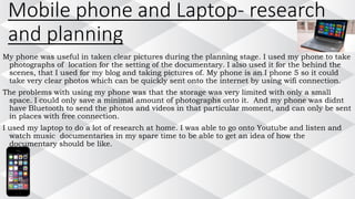 Mobile phone and Laptop- research
and planning
My phone was useful in taken clear pictures during the planning stage. I used my phone to take
photographs of location for the setting of the documentary. I also used it for the behind the
scenes, that I used for my blog and taking pictures of. My phone is an I phone 5 so it could
take very clear photos which can be quickly sent onto the internet by using wifi connection.
The problems with using my phone was that the storage was very limited with only a small
space. I could only save a minimal amount of photographs onto it. And my phone was didnt
have Bluetooth to send the photos and videos in that particular moment, and can only be sent
in places with free connection.
I used my laptop to do a lot of research at home. I was able to go onto Youtube and listen and
watch music documentaries in my spare time to be able to get an idea of how the
documentary should be like.
 