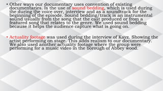 • Other ways our documentary uses convention of existing
documentaries. Is the use of sound bedding, which is used during
the during the voice over, interview and as a soundtrack for the
beginning of the episode. Sound bedding/track is an instrumental
sound usually from the song that the cast produced or from a
featured song that relates to the genre. We used sound bedding
because it helps the audience capture what is going on.
• Actuality footage was used during the interview of Kayz. Showing the
artist performing on stage. This adds realism to our documentary.
We also used another actuality footage where the group were
performing for a music video in the borough of Abbey wood.
 