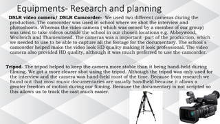 Equipments- Research and planning
DSLR video camera/ DSLR Camcorder- We used two different cameras during the
production. The camcorder was used in school where we shot the interview and
photoshoots. Whereas the video camera ( which was owned by a member of our group)
was used to take videos outside the school in our chosen locations e.g. Abbeywood,
Woolwich and Thamesmead. The cameras was a important part of the production, which
we needed to use to be able to capture all the footage for the documentary. The school`s
camcorder helped make the video look HD quality making it look professional. The video
camera also provided HD quality, although it was much preferred to use the camcorder.
Tripod- The tripod helped to keep the camera more stable than it being hand-held during
filming. We got a more clearer shot using the tripod. Although the tripod was only used for
the interview and the camera was hand-held most of the time. Because from research we
found out that most music documentaries are usually handheld because it allows a
greater freedom of motion during our filming. Because the documentary is not scripted so
this allows us to track the cast much easier.
 