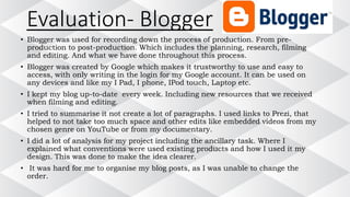 Evaluation- Blogger
• Blogger was used for recording down the process of production. From pre-
production to post-production. Which includes the planning, research, filming
and editing. And what we have done throughout this process.
• Blogger was created by Google which makes it trustworthy to use and easy to
access, with only writing in the login for my Google account. It can be used on
any devices and like my I Pad, I phone, IPod touch, Laptop etc.
• I kept my blog up-to-date every week. Including new resources that we received
when filming and editing.
• I tried to summarise it not create a lot of paragraphs. I used links to Prezi, that
helped to not take too much space and other edits like embedded videos from my
chosen genre on YouTube or from my documentary.
• I did a lot of analysis for my project including the ancillary task. Where I
explained what conventions were used existing products and how I used it my
design. This was done to make the idea clearer.
• It was hard for me to organise my blog posts, as I was unable to change the
order.
 