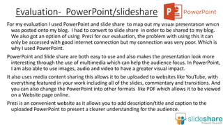 Evaluation- PowerPoint/slideshare
For my evaluation I used PowerPoint and slide share to map out my visual presentation which
was posted onto my blog. I had to convert to slide share in order to be shared to my blog.
We also got an option of using Prezi for our evaluation, the problem with using this it can
only be accessed with good internet connection but my connection was very poor. Which is
why I used PowerPoint.
PowerPoint and Slide share are both easy to use and also makes the presentation look more
interesting through the use of multimedia which can help the audience focus. In PowerPoint,
I am also able to use images, audio and video to have a greater visual impact.
It also uses media content sharing this allows it to be uploaded to websites like YouTube, with
everything featured in your work including all of the slides, commentary and transitions. And
you can also change the PowerPoint into other formats like PDF which allows it to be viewed
on a Website page online.
Prezi is an convenient website as it allows you to add description/title and caption to the
uploaded PowerPoint to present a clearer understanding for the audience.
 
