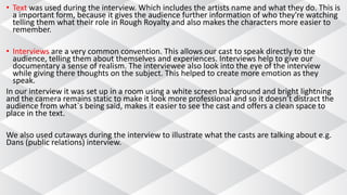 • Text was used during the interview. Which includes the artists name and what they do. This is
a important form, because it gives the audience further information of who they're watching
telling them what their role in Rough Royalty and also makes the characters more easier to
remember.
• Interviews are a very common convention. This allows our cast to speak directly to the
audience, telling them about themselves and experiences. Interviews help to give our
documentary a sense of realism. The interviewee also look into the eye of the interview
while giving there thoughts on the subject. This helped to create more emotion as they
speak.
In our interview it was set up in a room using a white screen background and bright lightning
and the camera remains static to make it look more professional and so it doesn’t distract the
audience from what`s being said, makes it easier to see the cast and offers a clean space to
place in the text.
We also used cutaways during the interview to illustrate what the casts are talking about e.g.
Dans (public relations) interview.
 
