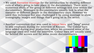 • We used Narrative montage for the introduction by showing different
cuts of what's going to take place in the documentary. There were
numerous shots of the group in different settings and time within the
documentary. Montages in documentaries usually link to what the
narrator or different people in the documentary says. However we
used this technique but also challenged it by using montage to show
iconography images and things that’s going on in the series.
• Another convention that was used is colour bars and “beep” sound
to add emphasis during the interview of Kaysan. The Colour bars
were added during post production, where we censored some of the
language used and redid the interview. Colour bars are usually used
for behind the scenes and for some music documentaries.
 