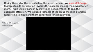 • During the end of the series before the advertisement. We used cliff-hanger
footages to add anticipation towards the audience making them want to see
more. This is usually done in tv shows and documentaries to gain the
audiences attention. We included footages of the group meeting a famous
rapper Tinie Tempah and them performing for a music video.
Video of cliff-hanger in
documentary...
 