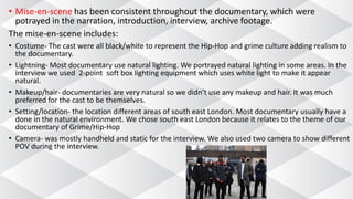 • Mise-en-scene has been consistent throughout the documentary, which were
potrayed in the narration, introduction, interview, archive footage.
The mise-en-scene includes:
• Costume- The cast were all black/white to represent the Hip-Hop and grime culture adding realism to
the documentary.
• Lightning- Most documentary use natural lighting. We portrayed natural lighting in some areas. In the
interview we used 2-point soft box lighting equipment which uses white light to make it appear
natural.
• Makeup/hair- documentaries are very natural so we didn’t use any makeup and hair. It was much
preferred for the cast to be themselves.
• Setting/location- the location different areas of south east London. Most documentary usually have a
done in the natural environment. We chose south east London because it relates to the theme of our
documentary of Grime/Hip-Hop
• Camera- was mostly handheld and static for the interview. We also used two camera to show different
POV during the interview.
 