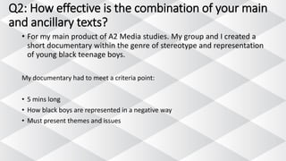 Q2: How effective is the combination of your main
and ancillary texts?
• For my main product of A2 Media studies. My group and I created a
short documentary within the genre of stereotype and representation
of young black teenage boys.
My documentary had to meet a criteria point:
• 5 mins long
• How black boys are represented in a negative way
• Must present themes and issues
 