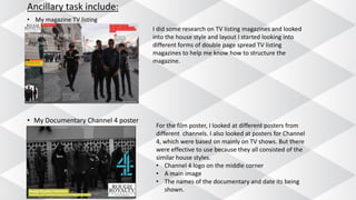 Ancillary task include:
• My magazine TV listing
• My Documentary Channel 4 poster
I did some research on TV listing magazines and looked
into the house style and layout I started looking into
different forms of double page spread TV listing
magazines to help me know how to structure the
magazine.
For the film poster, I looked at different posters from
different channels. I also looked at posters for Channel
4, which were based on mainly on TV shows. But there
were effective to use because they all consisted of the
similar house styles.
• Channel 4 logo on the middle corner
• A main image
• The names of the documentary and date its being
shown.
 