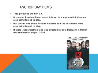 ANCHOR BAY FILMS
• They produced the film 13.
• It is about Russian Roulette and it is set in a way in which they are
also being forced to play.
• Our thriller was about Russian Roulette and the characters were
also being forced to play.
• It stars Jason Statham and was directed by Géla Babluani. A trailer
was released in August 2010.
 