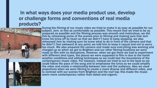 In what ways does your media product use, develop
or challenge forms and conventions of real media
products?
During the filming of our music video we tried to make it as easy as possible for our
subject, Jem, to feel as comfortable as possible. This meant that we tried to be as
prepared as possible and the filming process was smooth and meticulous, we did
this by rehearsing some of the scenes prior to filming and making sure that Jem
knew his lyrics off by heart so that we didn't’t have to keep stopping, we also
rehearsed Jem by making sure he knew what to do in front of the camera and that
he didn't’t feel awkward at any point; we told him to keep it casual and not to worry
too much. We also prepared the camera and made sure everything was working and
charged up so when we got to Brighton and our other filming locations we were
ready to film with no disruptions. However, when we got there we had to experiment
with different shot types, the places we were supposed to film in due to the harsh
weather conditions and editing techniques so we could test the boundaries of the
contemporary music video. For instance, instead we tried to cut to the beat so we
could follow the pace of the song and to emphasise the lyrics so we could amplify
the video and create a relationship between Jem and the audience. Also we used
projections when we were filming to create a more diverse and different video, and
to contrast with our scenes from Brighton and the roof top; this made the music
seem more contemporary rather than dated and organic.
 
