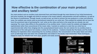 How effective is the combination of your main product
and ancillary texts?
Our main product and our ancillary texts stemmed from and linked through the main themes of our initial brainstorms
and lyrics analysis; the struggle and climb to success in the music industry, self-promotion and self confidence, as well as
the theme of youthfulness. Through visuals, as well as text, we tried to connect the two products in a clear and effective
away. Our website was mainly used as promotional material for our artist Jem. This enabled the website did not have the
have the prominent task of portraying the ‘real’ artist as the video and lyrics to the song that are already raw and
exposing. The music video differs to the production of my ancillary texts, I tried to make the website and digipak more
sophisticated rather than conventional of the music video. I wanted an audience to note that our artist has an
experimental side rather than clinging onto the young boyband beach scene; the noir exterior for my ancillary texts is
conventional of the indie genre but creates a variety for the audience. I looked at bands like The Kooks and The Arctic
Monkeys for inspiration when researching into my ancillary products. The concentration on the colour black and white,
such as bold large texts was taken into consideration and evident in the bands I had researched. These techniques
helped to make my website look more clear, graphic and easily accessible.
 